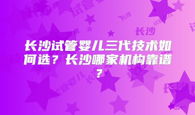 长沙试管婴儿三代技术如何选?长沙哪家机构靠谱?