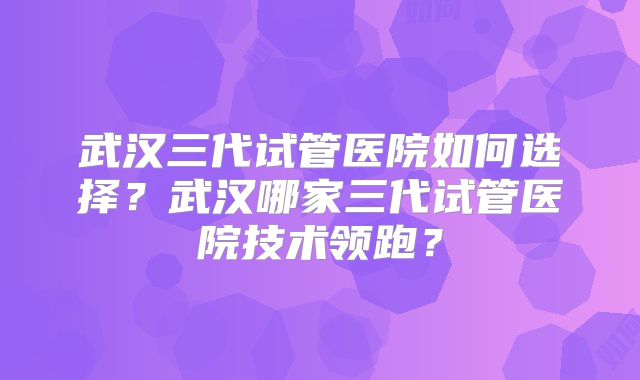 武汉三代试管医院如何选择?武汉哪家三代试管医院技术领跑?