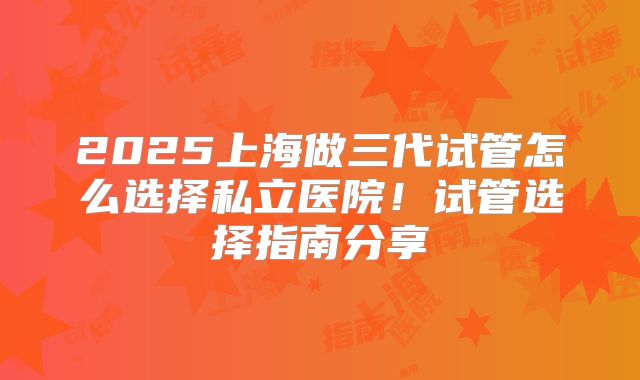 2025上海做三代试管怎么选择私立医院!试管选择指南分享