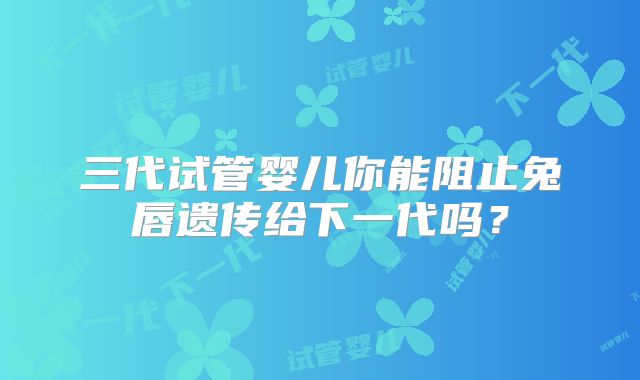 三代试管婴儿你能阻止兔唇遗传给下一代吗？