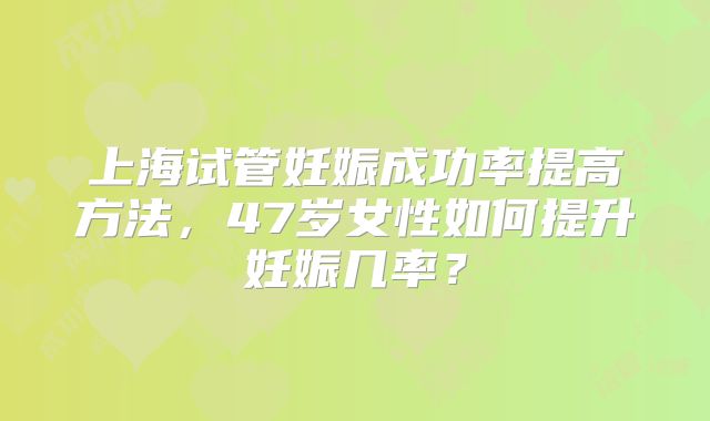 上海试管妊娠成功率提高方法,47岁女性如何提升妊娠几率?