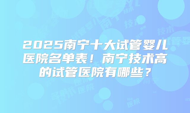 2025南宁十大试管婴儿医院名单表!南宁技术高的试管医院有哪些?
