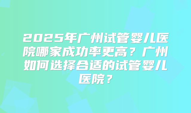 2025年广州试管婴儿医院哪家成功率更高?广州如何选择合适的试管婴儿医院?
