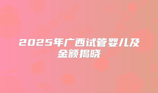 2025年广西试管婴儿及金额揭晓