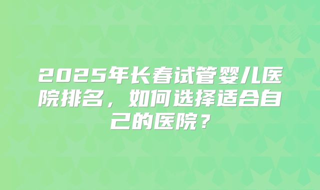 2025年长春试管婴儿医院排名,如何选择适合自己的医院?
