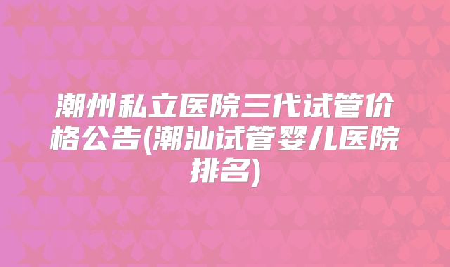 潮州私立医院三代试管价格公告(潮汕试管婴儿医院排名)