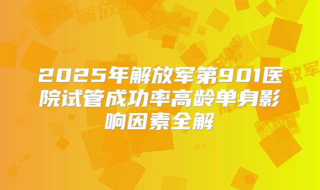2025年解放军第901医院试管成功率高龄单身影响因素全解