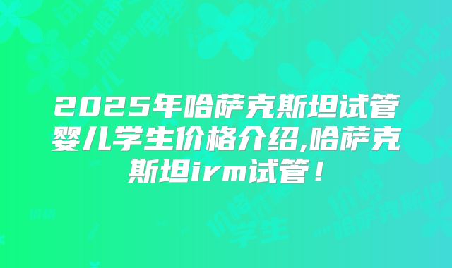 2025年哈萨克斯坦试管婴儿学生价格介绍,哈萨克斯坦irm试管!