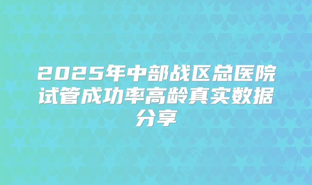 2025年中部战区总医院试管成功率高龄真实数据分享