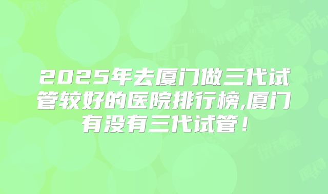 2025年去厦门做三代试管较好的医院排行榜,厦门有没有三代试管!