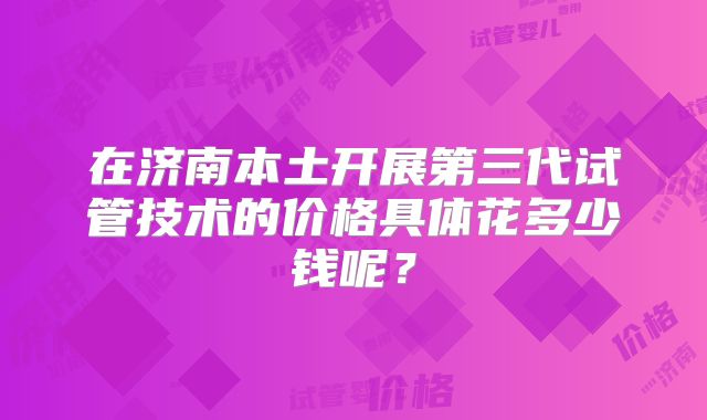 在济南本土开展第三代试管技术的价格具体花多少钱呢？