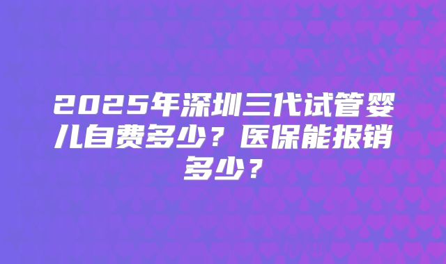 2025年深圳三代试管婴儿自费多少？医保能报销多少？