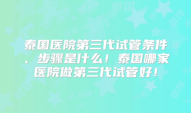 泰国医院第三代试管条件、步骤是什么!泰国哪家医院做第三代试管好!