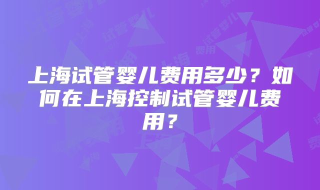上海试管婴儿费用多少？如何在上海控制试管婴儿费用？