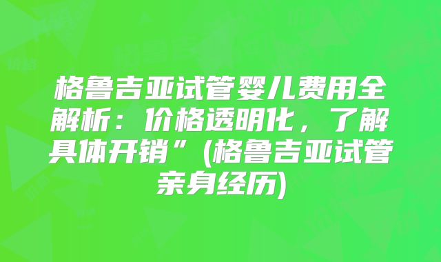 格鲁吉亚试管婴儿费用全解析：价格透明化，了解具体开销”(格鲁吉亚试管亲身经历)