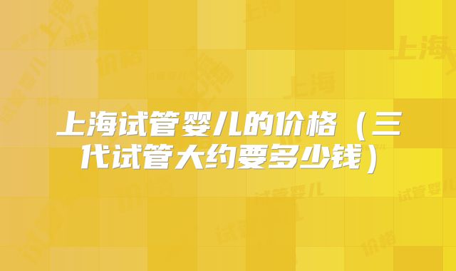 上海试管婴儿的价格(三代试管大约要多少钱)