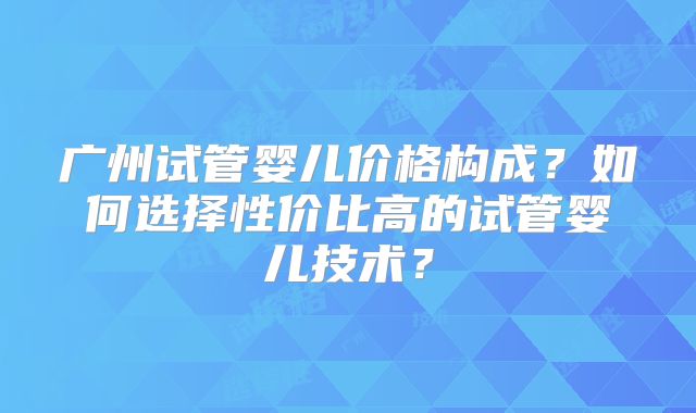 广州试管婴儿价格构成?如何选择性价比高的试管婴儿技术?