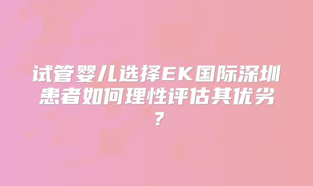 试管婴儿选择EK国际深圳患者如何理性评估其优劣？