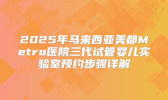 2025年马来西亚美都Metro医院三代试管婴儿实验室预约步骤详解