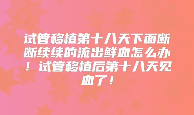 试管移植第十八天下面断断续续的流出鲜血怎么办！试管移植后第十八天见血了！