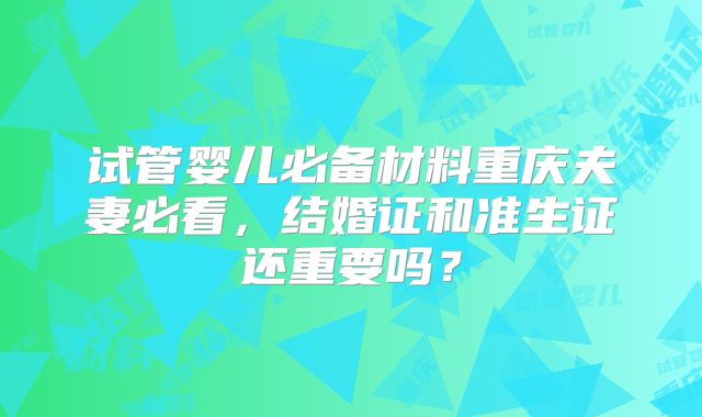 试管婴儿必备材料重庆夫妻必看，结婚证和准生证还重要吗？