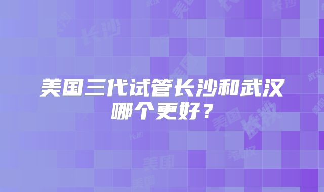美国三代试管长沙和武汉哪个更好?