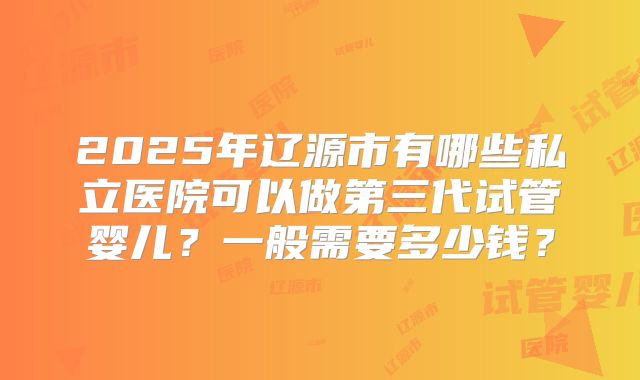 2025年辽源市有哪些私立医院可以做第三代试管婴儿？一般需要多少钱？