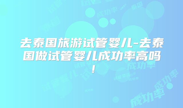 去泰国旅游试管婴儿-去泰国做试管婴儿成功率高吗!