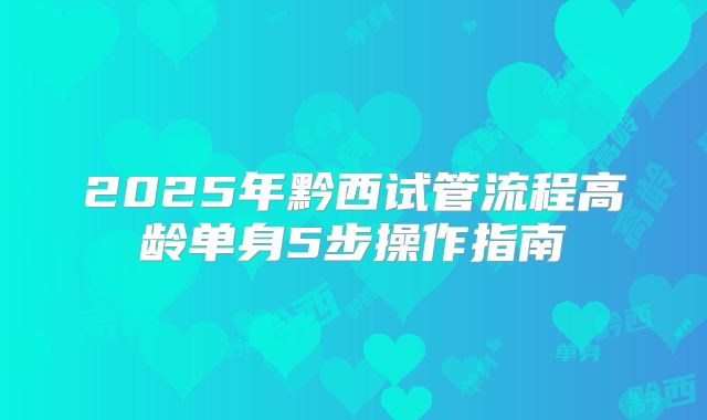 2025年黔西试管流程高龄单身5步操作指南