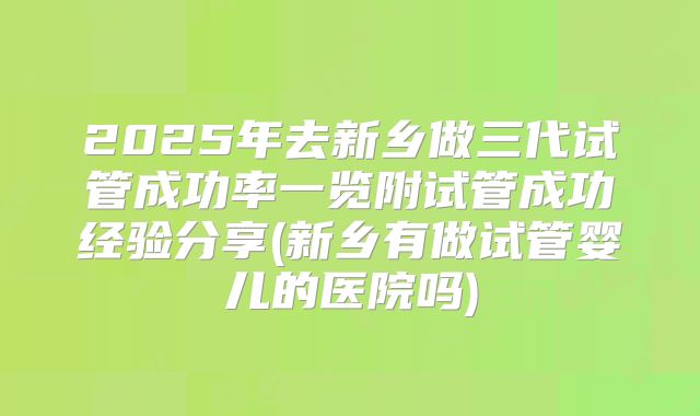 2025年去新乡做三代试管成功率一览附试管成功经验分享(新乡有做试管婴儿的医院吗)