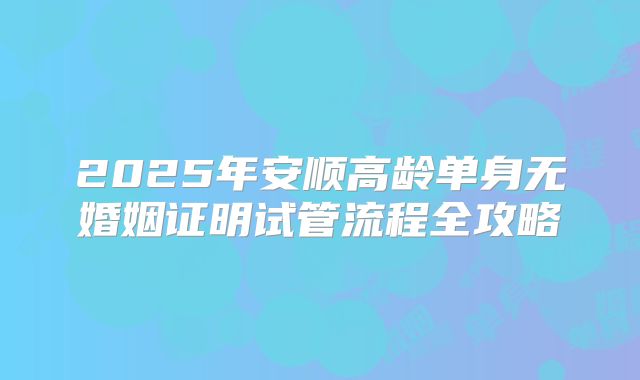 2025年安顺高龄单身无婚姻证明试管流程全攻略