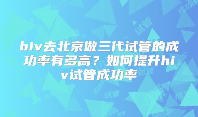 hiv去北京做三代试管的成功率有多高？如何提升hiv试管成功率