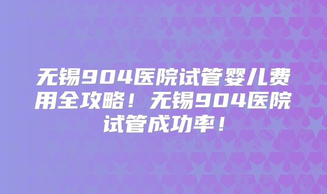 无锡904医院试管婴儿费用全攻略!无锡904医院试管成功率!