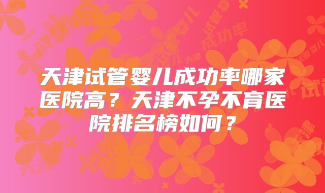 天津试管婴儿成功率哪家医院高？天津不孕不育医院排名榜如何？