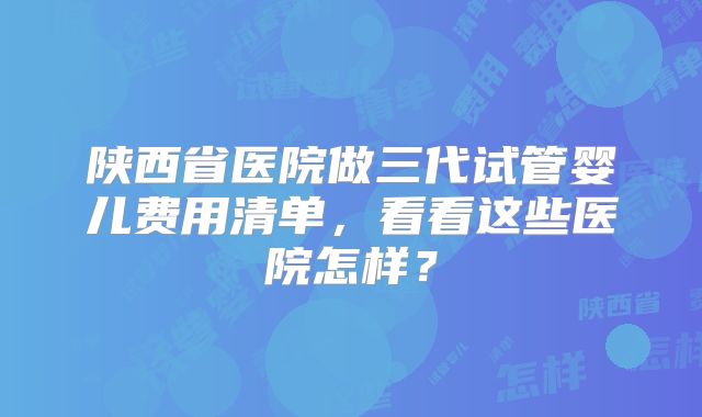 陕西省医院做三代试管婴儿费用清单,看看这些医院怎样?
