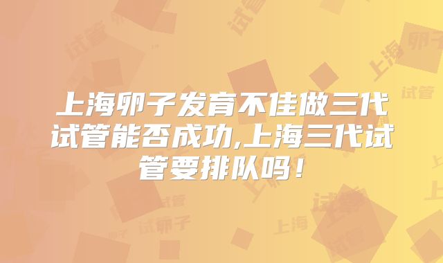 上海卵子发育不佳做三代试管能否成功,上海三代试管要排队吗！