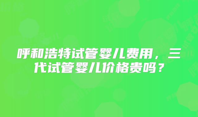 呼和浩特试管婴儿费用,三代试管婴儿价格贵吗?
