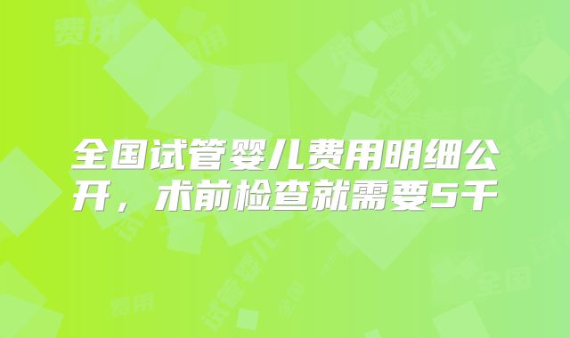 全国试管婴儿费用明细公开，术前检查就需要5千