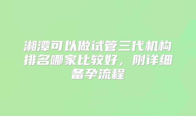 湘潭可以做试管三代机构排名哪家比较好,附详细备孕流程