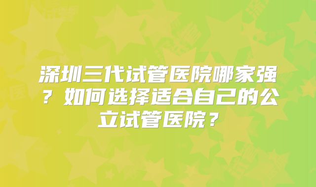 深圳三代试管医院哪家强？如何选择适合自己的公立试管医院？