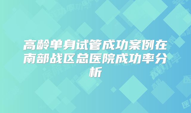 高龄单身试管成功案例在南部战区总医院成功率分析