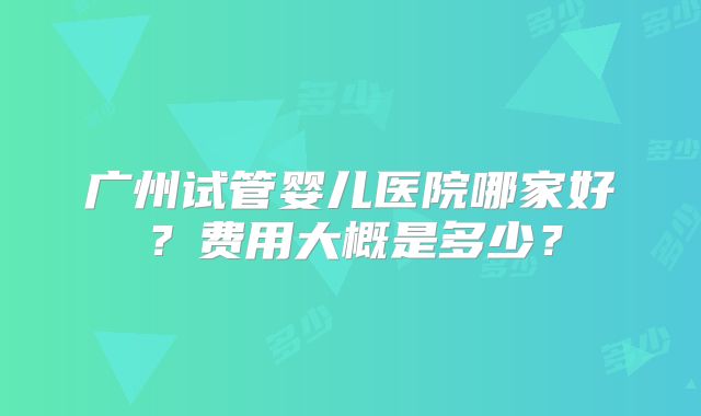 广州试管婴儿医院哪家好?费用大概是多少?