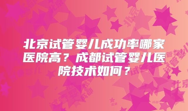 北京试管婴儿成功率哪家医院高？成都试管婴儿医院技术如何？