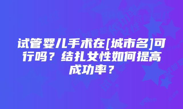 试管婴儿手术在[城市名]可行吗？结扎女性如何提高成功率？