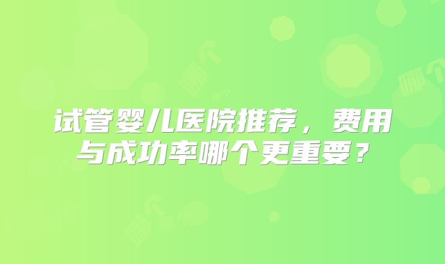 试管婴儿医院推荐,费用与成功率哪个更重要?