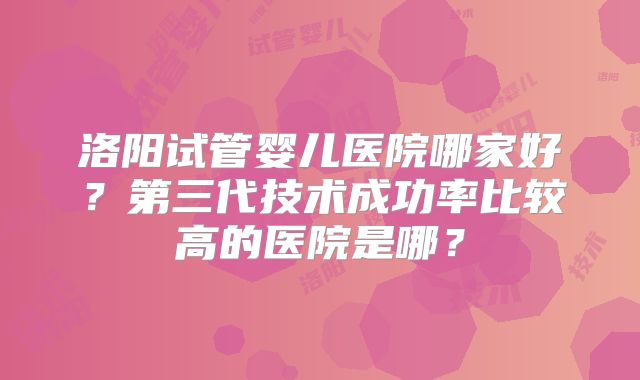 洛阳试管婴儿医院哪家好?第三代技术成功率比较高的医院是哪?