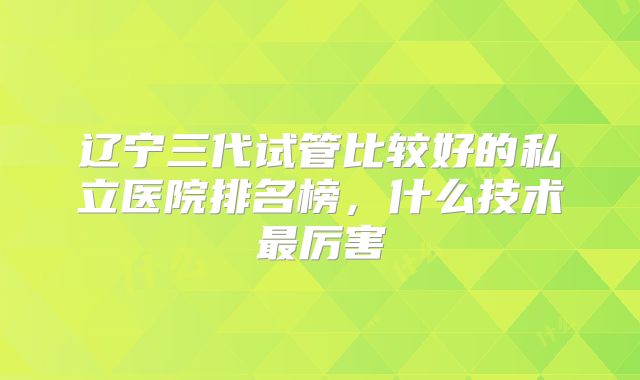 辽宁三代试管比较好的私立医院排名榜，什么技术最厉害