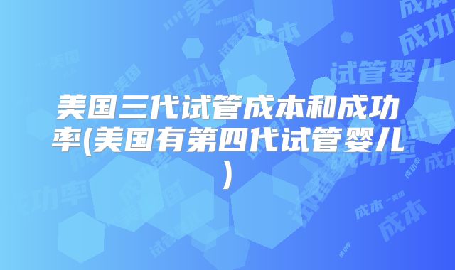 美国三代试管成本和成功率(美国有第四代试管婴儿)