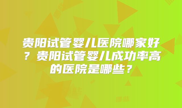 贵阳试管婴儿医院哪家好?贵阳试管婴儿成功率高的医院是哪些?