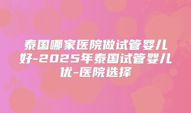 泰国哪家医院做试管婴儿好-2025年泰国试管婴儿优-医院选择